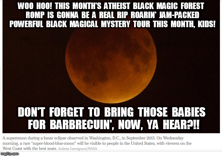 Blood Moon Atheist Romp | WOO  HOO!  THIS  MONTH'S  ATHEIST  BLACK  MAGIC  FOREST  ROMP  IS  GONNA  BE  A  REAL  RIP  ROARIN'  JAM-PACKED  POWERFUL  BLACK  MAGICAL  MYSTERY  TOUR  THIS  MONTH,  KIDS! DON'T  FORGET  TO  BRING  THOSE  BABIES  FOR  BARBRECUIN',  NOW,  YA  HEAR?!! | image tagged in blood moon,atheist | made w/ Imgflip meme maker