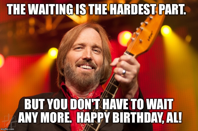 Tom Petty Birthday | THE WAITING IS THE HARDEST PART. BUT YOU DON'T HAVE TO WAIT ANY MORE.  HAPPY BIRTHDAY, AL! | image tagged in tom petty birthday | made w/ Imgflip meme maker