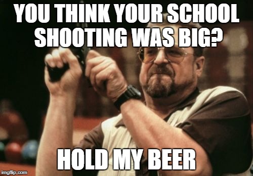 Am I The Only One Around Here | YOU THINK YOUR SCHOOL SHOOTING WAS BIG? HOLD MY BEER | image tagged in memes,am i the only one around here | made w/ Imgflip meme maker