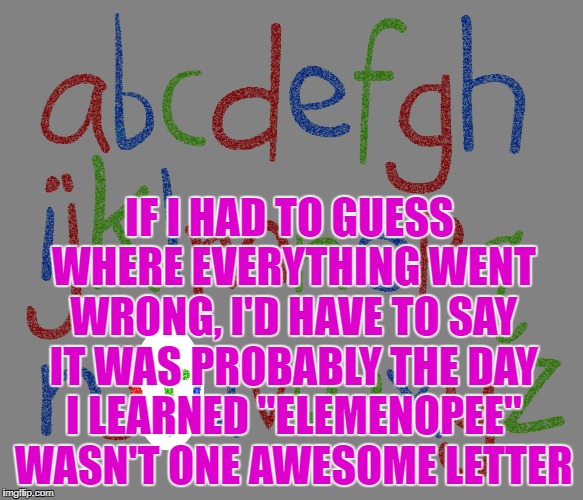 Alphabet | IF I HAD TO GUESS WHERE EVERYTHING WENT WRONG, I'D HAVE TO SAY IT WAS PROBABLY THE DAY I LEARNED "ELEMENOPEE" WASN'T ONE AWESOME LETTER | image tagged in alphabet,memes,funny,funny memes | made w/ Imgflip meme maker