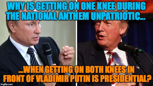 Putin and Trump | WHY IS GETTING ON ONE KNEE DURING THE NATIONAL ANTHEM UNPATRIOTIC... ...WHEN GETTING ON BOTH KNEES IN FRONT OF VLADIMIR PUTIN IS PRESIDENTIAL? | image tagged in putin and trump | made w/ Imgflip meme maker