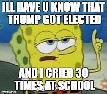 I'll Have You Know Spongebob | ILL HAVE U KNOW THAT TRUMP GOT ELECTED; AND I CRIED 30 TIMES AT SCHOOL | image tagged in memes,ill have you know spongebob | made w/ Imgflip meme maker