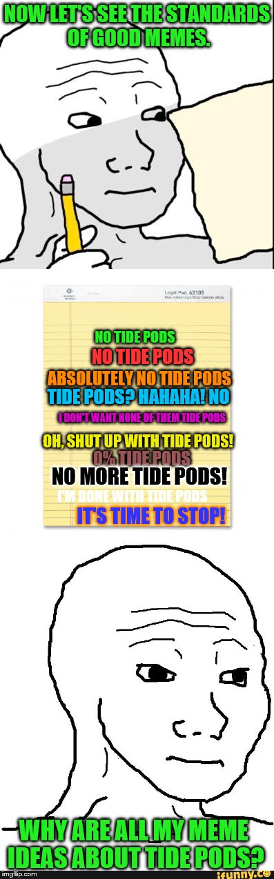 Imgflip mods, please shalt thou not forsake mine soul in a dire time of despair! | NOW LET'S SEE THE STANDARDS OF GOOD MEMES. NO TIDE PODS; NO TIDE PODS; ABSOLUTELY NO TIDE PODS; TIDE PODS? HAHAHA! NO; I DON'T WANT NONE OF THEM TIDE PODS; OH, SHUT UP WITH TIDE PODS! 0% TIDE PODS; NO MORE TIDE PODS! I'M DONE WITH TIDE PODS; IT'S TIME TO STOP! WHY ARE ALL MY MEME IDEAS ABOUT TIDE PODS? | image tagged in memes,tide pods,good memes,imgflip | made w/ Imgflip meme maker