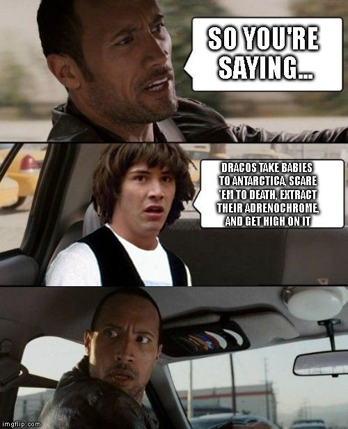 SO YOU'RE SAYING... DRACOS TAKE BABIES TO ANTARCTICA, SCARE 'EM TO DEATH, EXTRACT THEIR ADRENOCHROME, AND GET HIGH ON IT | image tagged in the rock driving conspiracy keanu | made w/ Imgflip meme maker