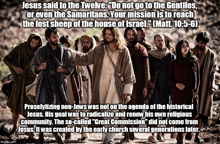 Jesus and The Twelve | Jesus said to the Twelve: "Do not go to the Gentiles, or even the Samaritans. Your mission is to reach the lost sheep of the house of Israel." (Matt. 10:5-6); Proselytizing non-Jews was not on the agenda of the historical Jesus. His goal was to radicalize and renew his own religious community. The so-called "Great Commission" did not come from Jesus. It was created by the early church several generations later. | image tagged in jesus,the twelve,gentiles,great commission,early church | made w/ Imgflip meme maker