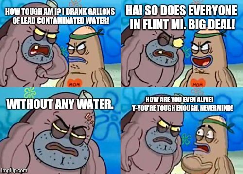 How tough are yuh? | HA! SO DOES EVERYONE IN FLINT MI. BIG DEAL! HOW TOUGH AM I? I DRANK GALLONS OF LEAD CONTAMINATED WATER! WITHOUT ANY WATER. HOW ARE YOU EVEN ALIVE! 
   Y-YOU'RE TOUGH ENOUGH, NEVERMIND! | image tagged in memes,how tough are you,spongebob,flint water,michigan,how tough am i | made w/ Imgflip meme maker