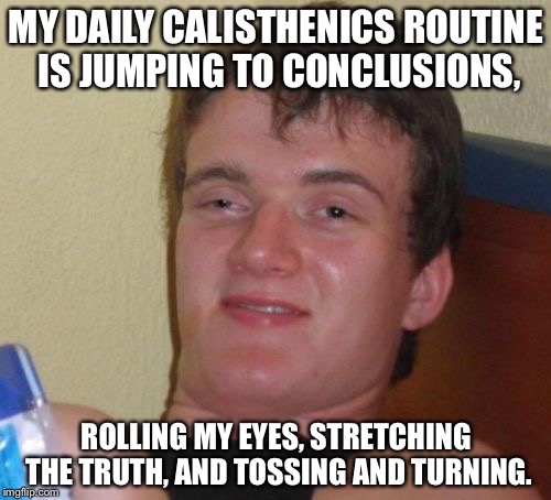 10 Guy Meme | MY DAILY CALISTHENICS ROUTINE IS JUMPING TO CONCLUSIONS, ROLLING MY EYES, STRETCHING THE TRUTH, AND TOSSING AND TURNING. | image tagged in memes,10 guy | made w/ Imgflip meme maker