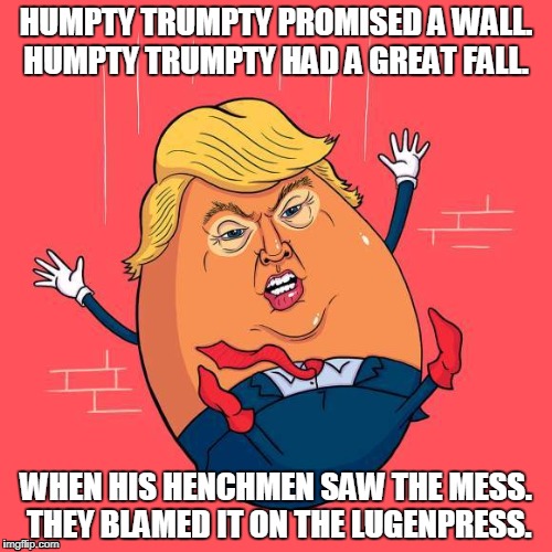 Humpty Trumpty had a great fall | HUMPTY TRUMPTY PROMISED A WALL. HUMPTY TRUMPTY HAD A GREAT FALL. WHEN HIS HENCHMEN SAW THE MESS. THEY BLAMED IT ON THE LUGENPRESS. | image tagged in humpty dumpty,humpty trumpty,trump wall | made w/ Imgflip meme maker