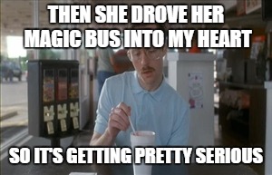 THEN SHE DROVE HER MAGIC BUS INTO MY HEART SO IT'S GETTING PRETTY SERIOUS | made w/ Imgflip meme maker