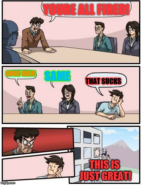 Boardroom Meeting Suggestion | YOURE ALL FIRED! GOOD IDEA! SAME; THAT SUCKS; THIS IS JUST GREAT! | image tagged in memes,boardroom meeting suggestion | made w/ Imgflip meme maker