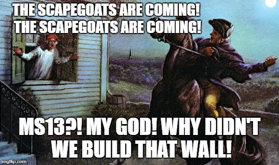 The Scapegoats Are Coming | THE SCAPEGOATS ARE COMING! THE SCAPEGOATS ARE COMING! MS13?! MY GOD! WHY DIDN'T WE BUILD THAT WALL! | image tagged in scapegoats,paul revere,trump wall,ms13 | made w/ Imgflip meme maker