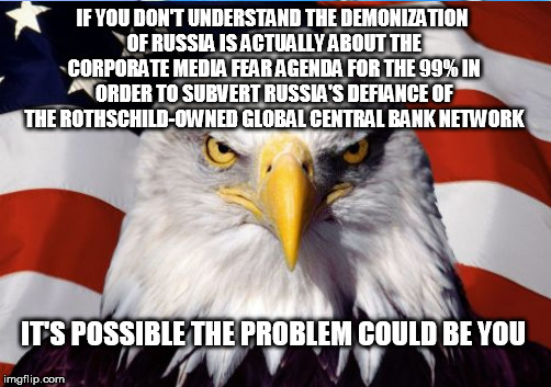Never assume you're being told the truth; real patriotism questions even basic assumptions | IF YOU DON'T UNDERSTAND THE DEMONIZATION OF RUSSIA IS ACTUALLY ABOUT THE CORPORATE MEDIA FEAR AGENDA FOR THE 99% IN ORDER TO SUBVERT RUSSIA'S DEFIANCE OF THE ROTHSCHILD-OWNED GLOBAL CENTRAL BANK NETWORK; IT'S POSSIBLE THE PROBLEM COULD BE YOU | image tagged in russia,patriotism,conspiracy | made w/ Imgflip meme maker