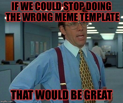 Probly a repost but......…….………….….…….… | IF WE COULD STOP DOING THE WRONG MEME TEMPLATE; THAT WOULD BE GREAT | image tagged in memes,that would be great,meme | made w/ Imgflip meme maker