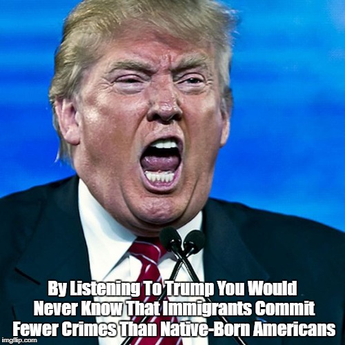 By Listening To Trump You Would Never Know That Immigrants Commit Fewer Crimes Than Native-Born Americans | made w/ Imgflip meme maker