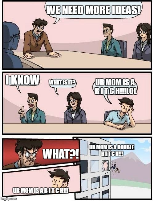 Boardroom Meeting Suggestion | WE NEED MORE IDEAS! I KNOW; WHAT IS IT? UR MOM IS A B I T C H!!!LOL; UR MOM IS A DOUBLE B I T C H!!! WHAT?! UR MOM IS A B I T C H!!! | image tagged in memes,boardroom meeting suggestion | made w/ Imgflip meme maker