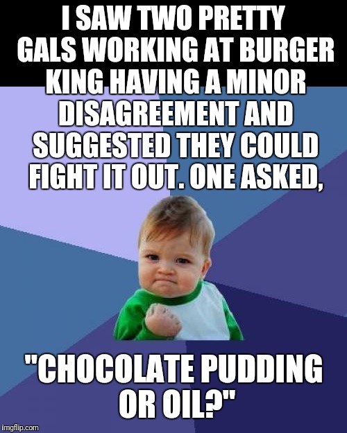 Actually, it was an old guy in line ahead of me, but otherwise a true story. | I SAW TWO PRETTY GALS WORKING AT BURGER KING HAVING A MINOR DISAGREEMENT AND SUGGESTED THEY COULD FIGHT IT OUT. ONE ASKED, "CHOCOLATE PUDDING OR OIL?" | image tagged in memes,narrow black strip background,success kid,girl fight,burger king | made w/ Imgflip meme maker