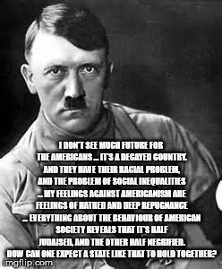 Adolf Hitler | I DON'T SEE MUCH FUTURE FOR THE AMERICANS ... IT'S A DECAYED COUNTRY. AND THEY HAVE THEIR RACIAL PROBLEM, AND THE PROBLEM OF SOCIAL INEQUALITIES ... MY FEELINGS AGAINST AMERICANISM ARE FEELINGS OF HATRED AND DEEP REPUGNANCE ... EVERYTHING ABOUT THE BEHAVIOUR OF AMERICAN SOCIETY REVEALS THAT IT'S HALF JUDAISED, AND THE OTHER HALF NEGRIFIED. HOW CAN ONE EXPECT A STATE LIKE THAT TO HOLD TOGETHER? | image tagged in adolf hitler | made w/ Imgflip meme maker