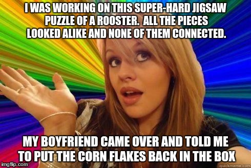 dumb blonde joke #1 | I WAS WORKING ON THIS SUPER-HARD JIGSAW PUZZLE OF A ROOSTER.  ALL THE PIECES LOOKED ALIKE AND NONE OF THEM CONNECTED. MY BOYFRIEND CAME OVER AND TOLD ME TO PUT THE CORN FLAKES BACK IN THE BOX | image tagged in dumb blonde,funny,memes | made w/ Imgflip meme maker