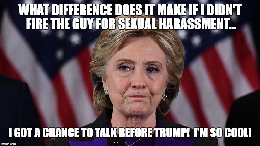 Hillary Hypocrite Forever | WHAT DIFFERENCE DOES IT MAKE IF I DIDN'T FIRE THE GUY FOR SEXUAL HARASSMENT... I GOT A CHANCE TO TALK BEFORE TRUMP!  I'M SO COOL! | image tagged in hillary,clinton,hypocrite,benghazi,go away,sexual harassment | made w/ Imgflip meme maker