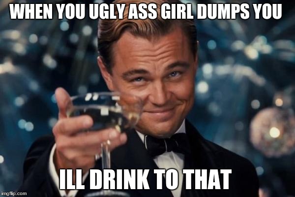 Leonardo Dicaprio Cheers Meme | WHEN YOU UGLY ASS GIRL DUMPS YOU; ILL DRINK TO THAT | image tagged in memes,leonardo dicaprio cheers | made w/ Imgflip meme maker