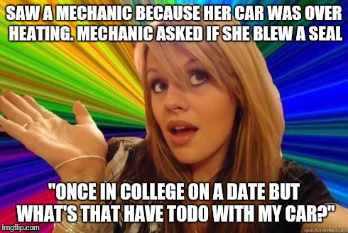 Dumb Blonde | SAW A MECHANIC BECAUSE HER CAR WAS OVER HEATING. MECHANIC ASKED IF SHE BLEW A SEAL; "ONCE IN COLLEGE ON A DATE BUT WHAT'S THAT HAVE TODO WITH MY CAR?" | image tagged in dumb blonde | made w/ Imgflip meme maker
