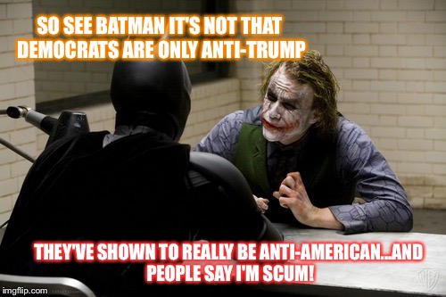 joker interview | SO SEE BATMAN IT'S NOT THAT DEMOCRATS ARE ONLY ANTI-TRUMP; THEY'VE SHOWN TO REALLY BE ANTI-AMERICAN...AND PEOPLE SAY I'M SCUM! | image tagged in joker interview | made w/ Imgflip meme maker