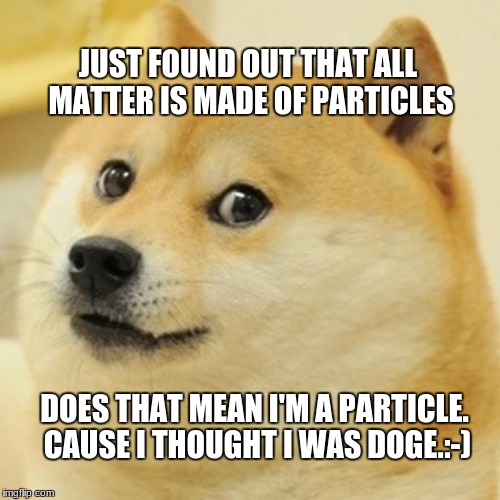 Doge | JUST FOUND OUT THAT ALL MATTER IS MADE OF PARTICLES; DOES THAT MEAN I'M A PARTICLE. CAUSE I THOUGHT I WAS DOGE.:-) | image tagged in memes,doge | made w/ Imgflip meme maker