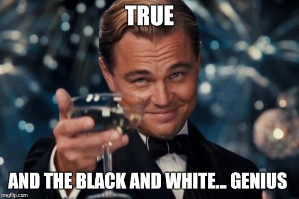 Leonardo Dicaprio Cheers Meme | TRUE AND THE BLACK AND WHITE... GENIUS | image tagged in memes,leonardo dicaprio cheers | made w/ Imgflip meme maker