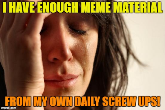 First World Problems Meme | I HAVE ENOUGH MEME MATERIAL FROM MY OWN DAILY SCREW UPS! | image tagged in memes,first world problems | made w/ Imgflip meme maker