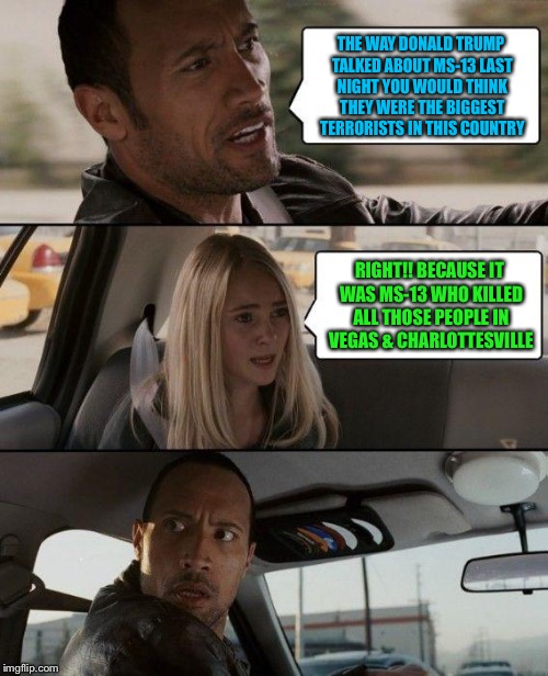 The Rock Driving Meme | THE WAY DONALD TRUMP TALKED ABOUT MS-13 LAST NIGHT YOU WOULD THINK THEY WERE THE BIGGEST TERRORISTS IN THIS COUNTRY; RIGHT!! BECAUSE IT WAS MS-13 WHO KILLED ALL THOSE PEOPLE IN VEGAS & CHARLOTTESVILLE | image tagged in memes,the rock driving | made w/ Imgflip meme maker
