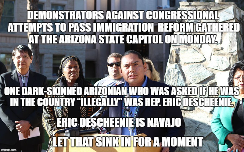 immigration | DEMONSTRATORS AGAINST CONGRESSIONAL ATTEMPTS TO PASS IMMIGRATION  REFORM GATHERED AT THE ARIZONA STATE CAPITOL ON MONDAY. ONE DARK-SKINNED ARIZONIAN WHO WAS ASKED IF HE WAS IN THE COUNTRY “ILLEGALLY” WAS REP. ERIC DESCHEENIE. ERIC DESCHEENIE IS NAVAJO; LET THAT SINK IN FOR A MOMENT | image tagged in racism | made w/ Imgflip meme maker