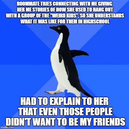 Socially Awkward Penguin |  ROOMMATE TRIES CONNECTING WITH ME GIVING HER ME STORIES OF HOW SHE USED TO HANG OUT WITH A GROUP OF THE "WEIRD KIDS", SO SHE UNDERSTANDS WHAT IT WAS LIKE FOR THEM IN HIGHSCHOOL; HAD TO EXPLAIN TO HER THAT EVEN THOSE PEOPLE DIDN'T WANT TO BE MY FRIENDS | image tagged in memes,socially awkward penguin,AdviceAnimals | made w/ Imgflip meme maker