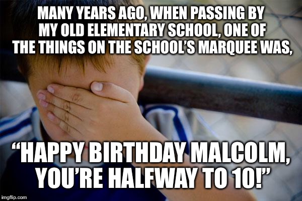 Confession Kid Meme | MANY YEARS AGO, WHEN PASSING BY MY OLD ELEMENTARY SCHOOL, ONE OF THE THINGS ON THE SCHOOL’S MARQUEE WAS, “HAPPY BIRTHDAY MALCOLM, YOU’RE HALFWAY TO 10!” | image tagged in memes,confession kid | made w/ Imgflip meme maker