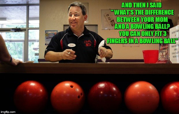 inspired by Forceful submission https://imgflip.com/i/23ohuw | AND THEN I SAID " WHAT'S THE DIFFERENCE BETWEEN YOUR MOM AND A BOWLING BALL? YOU CAN ONLY FIT 3 FINGERS IN A BOWLING BALL" | image tagged in bowling,forceful | made w/ Imgflip meme maker