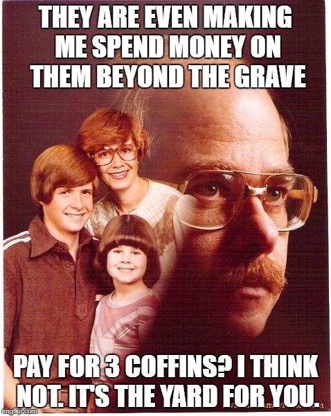 Vengeance Dad | THEY ARE EVEN MAKING ME SPEND MONEY ON THEM BEYOND THE GRAVE; PAY FOR 3 COFFINS? I THINK NOT. IT'S THE YARD FOR YOU. | image tagged in memes,vengeance dad | made w/ Imgflip meme maker