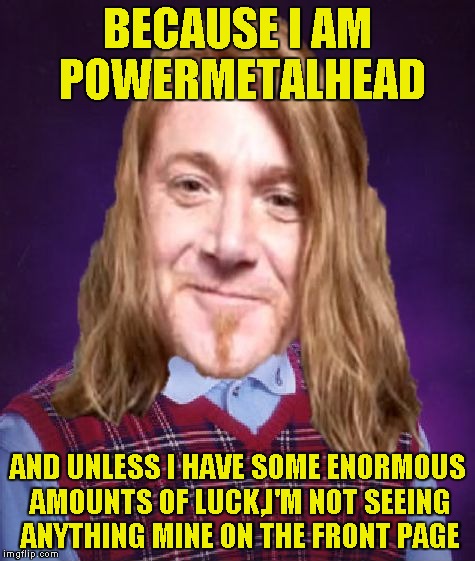 Bad Luck PowerMetalhead | BECAUSE I AM POWERMETALHEAD AND UNLESS I HAVE SOME ENORMOUS AMOUNTS OF LUCK,I'M NOT SEEING ANYTHING MINE ON THE FRONT PAGE | image tagged in bad luck powermetalhead | made w/ Imgflip meme maker