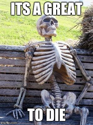 Waiting Skeleton | ITS A GREAT; TO DIE | image tagged in memes,waiting skeleton | made w/ Imgflip meme maker