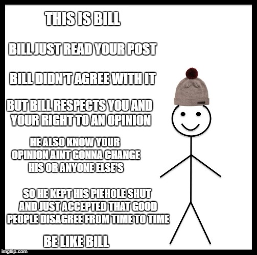 Be Like Bill | THIS IS BILL; BILL JUST READ YOUR POST; BILL DIDN'T AGREE WITH IT; BUT BILL RESPECTS YOU AND YOUR RIGHT TO AN OPINION; HE ALSO KNOW YOUR OPINION AINT GONNA CHANGE HIS OR ANYONE ELSE'S; SO HE KEPT HIS PIEHOLE SHUT AND JUST ACCEPTED THAT GOOD PEOPLE DISAGREE FROM TIME TO TIME; BE LIKE BILL | image tagged in memes,be like bill | made w/ Imgflip meme maker