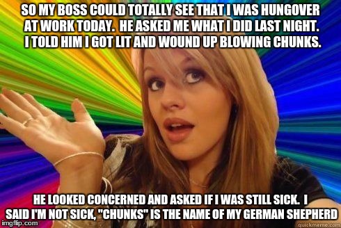 dumb blonde joke #3 | SO MY BOSS COULD TOTALLY SEE THAT I WAS HUNGOVER AT WORK TODAY.  HE ASKED ME WHAT I DID LAST NIGHT.  I TOLD HIM I GOT LIT AND WOUND UP BLOWING CHUNKS. HE LOOKED CONCERNED AND ASKED IF I WAS STILL SICK.  I SAID I'M NOT SICK, "CHUNKS" IS THE NAME OF MY GERMAN SHEPHERD | image tagged in dumb blonde,funny,memes,beastiality,nsfw | made w/ Imgflip meme maker