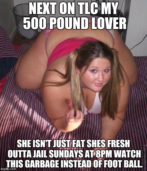 When fat girls said being curvy is cool | NEXT ON TLC MY 500 POUND LOVER; SHE ISN'T JUST FAT SHES FRESH OUTTA JAIL SUNDAYS AT 8PM WATCH THIS GARBAGE INSTEAD OF FOOT BALL. | image tagged in when fat girls said being curvy is cool | made w/ Imgflip meme maker
