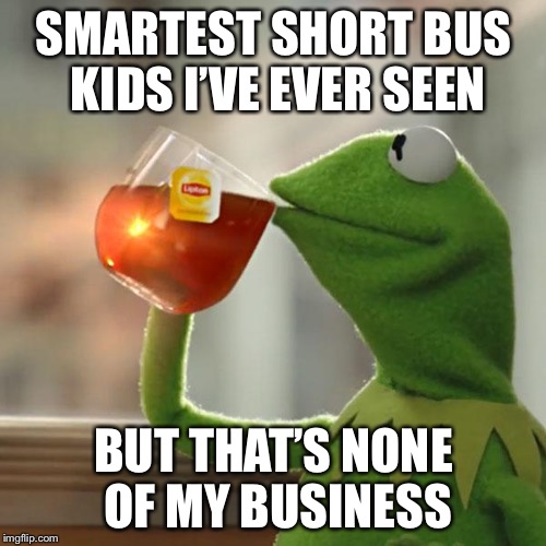 But That's None Of My Business Meme | SMARTEST SHORT BUS KIDS I’VE EVER SEEN BUT THAT’S NONE OF MY BUSINESS | image tagged in memes,but thats none of my business,kermit the frog | made w/ Imgflip meme maker