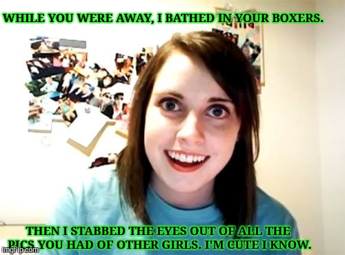 Overly Attached Girlfriend Meme | WHILE YOU WERE AWAY, I BATHED IN YOUR BOXERS. THEN I STABBED THE EYES OUT OF ALL THE PICS YOU HAD OF OTHER GIRLS. I'M CUTE I KNOW. | image tagged in memes,overly attached girlfriend | made w/ Imgflip meme maker