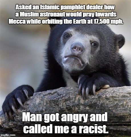 Confession Bear Meme | Asked an Islamic pamphlet dealer how a Muslim astronaut would pray towards Mecca while orbiting the Earth at 17,500 mph. Man got angry and called me a racist. | image tagged in memes,confession bear | made w/ Imgflip meme maker