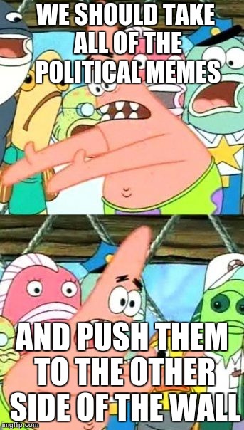 Put It Somewhere Else Patrick | WE SHOULD TAKE ALL OF THE POLITICAL MEMES; AND PUSH THEM TO THE OTHER SIDE OF THE WALL | image tagged in memes,put it somewhere else patrick | made w/ Imgflip meme maker