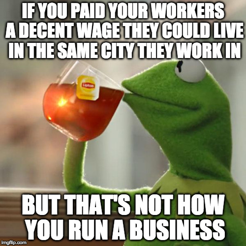 But That's None Of My Business | IF YOU PAID YOUR WORKERS A DECENT WAGE THEY COULD LIVE IN THE SAME CITY THEY WORK IN; BUT THAT'S NOT HOW YOU RUN A BUSINESS | image tagged in memes,but thats none of my business,kermit the frog | made w/ Imgflip meme maker
