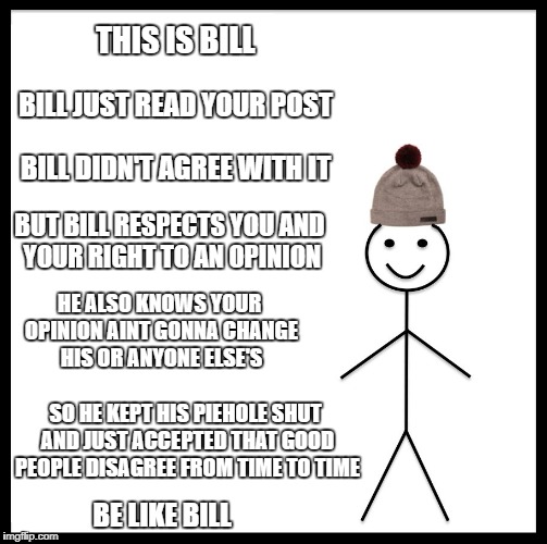 Be Like Bill Meme | THIS IS BILL; BILL JUST READ YOUR POST; BILL DIDN'T AGREE WITH IT; BUT BILL RESPECTS YOU AND YOUR RIGHT TO AN OPINION; HE ALSO KNOWS YOUR OPINION AINT GONNA CHANGE HIS OR ANYONE ELSE'S; SO HE KEPT HIS PIEHOLE SHUT AND JUST ACCEPTED THAT GOOD PEOPLE DISAGREE FROM TIME TO TIME; BE LIKE BILL | image tagged in memes,be like bill | made w/ Imgflip meme maker