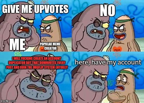 How Tough Are You Meme | NO; GIVE ME UPVOTES; ME; POPULAR MEME CREATOR; here, have my account; I WILL FUCKING CREATE AN ACCOUNT DUPLICATOR BOT THAT DOWNVOTES EVERY POST AND RUIN THE IMGFLIP SYSTEM ENTIRELY | image tagged in memes,how tough are you | made w/ Imgflip meme maker