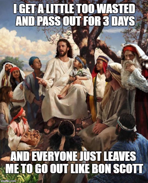 Jesus Talking | I GET A LITTLE TOO WASTED AND PASS OUT FOR 3 DAYS; AND EVERYONE JUST LEAVES ME TO GO OUT LIKE BON SCOTT | image tagged in jesus talking | made w/ Imgflip meme maker