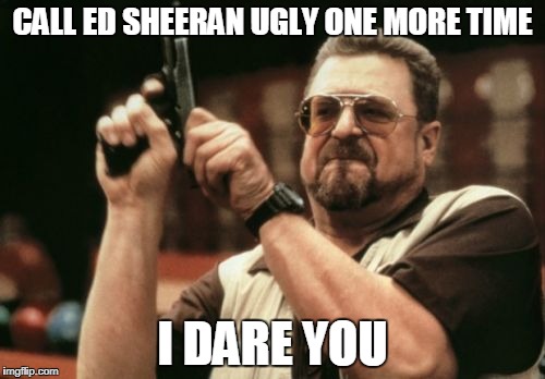 Am I The Only One Around Here Meme | CALL ED SHEERAN UGLY ONE MORE TIME; I DARE YOU | image tagged in memes,am i the only one around here | made w/ Imgflip meme maker