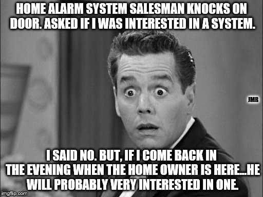 Uh Oh | HOME ALARM SYSTEM SALESMAN KNOCKS ON DOOR. ASKED IF I WAS INTERESTED IN A SYSTEM. JMR; I SAID NO. BUT, IF I COME BACK IN THE EVENING WHEN THE HOME OWNER IS HERE...HE WILL PROBABLY VERY INTERESTED IN ONE. | image tagged in burglar,home,sales,funny | made w/ Imgflip meme maker